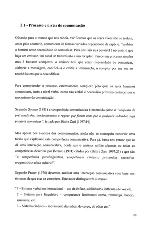3.1 - Processo e níveis de comunicação
Olhando para o mundo que nos rodeia, verificamos que os seres vivos não se isolam,
antes pelo contrário, comunicam de formas variadas dependendo da espécie. Também
o homem sente necessidade de comunicar. Para que isso seja possível é necessário que
haja um emissor, um canal de transmissão e um receptor. Parece um processo simples
mas é bastante complexo, o emissor tem que sentir necessidade de comunicar,
elaborar a mensagem, codificá-la e emitir a informação, o receptor por sua vez ao
recebê-la tem que a descodificar.
Para compreender o processo extremamente complexo pelo qual os seres humanos
comunicam, tanto a nível verbal como não verbal é necessário primeiro conhecermos o
mecanismo da comunicação.
Segundo Sonino (1981) a competência comunicativa é entendida como o "conjunto de
pré condições, conhecimentos e regras que fazem com que a qualquer indivíduo seja
possível comunicar", (citado por Bitti e Zani (1997:19)
Mas apesar dos avanços dos conhecimentos, ainda não se conseguiu construir uma
teoria que explicasse esta competência comunicativa. Para já, basta-nos pensar que se
dá uma interacção comunicativa, desde que o emissor utilize algumas ou todas as
competências descritas por Berruto (1974) citadas por (Bitti e Zani 1997:23) e que são
"a competência paralinguistica, competência cinésica, proxémica, executiva,
pragmática e sócio cultural".
Segundo Fraser (1978) devemos analisar uma interacção comunicativa com base nos
sistemas de que elas se compõem. Este autor distingue três sistemas:
"1 - Sistema verbal ou intonacional - uso de ênfase, sublinhados, inflexões de voz etc.
2 - Sistema para linguístico - compreende fenómenos como, resmungo, bocejo,
sussurros, etc.
3 - Sistema cinésico - movimento das mãos, do corpo, do olhar etc."
60
 