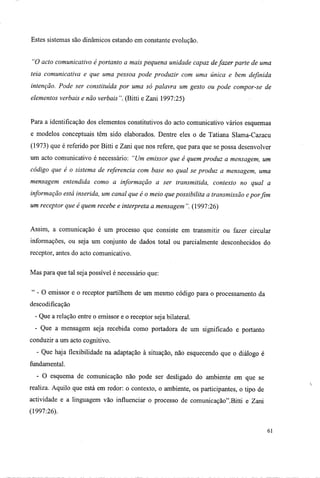 Estes sistemas são dinâmicos estando em constante evolução.
"O acto comunicativo é portanto a mais pequena unidade capaz defazer parte de uma
teia comunicativa e que uma pessoa pode produzir com uma única e bem definida
intenção. Pode ser constituída por uma só palavra um gesto ou pode compor-se de
elementos verbais e não verbais". (Bitti e Zani 1997:25)
Para a identificação dos elementos constitutivos do acto comunicativo vários esquemas
e modelos conceptuais têm sido elaborados. Dentre eles o de Tatiana Slama-Cazacu
(1973) que é referido por Bitti e Zani que nos refere, que para que se possa desenvolver
um acto comunicativo é necessário: "Um emissor que é quem produz a mensagem, um
código que é o sistema de referencia com base no qual se produz a mensagem, uma
mensagem entendida como a informação a ser transmitida, contexto no qual a
informação está inserida, um canal que é o meio que possibilita a transmissão epor fim
um receptor que é quem recebe e interpreta a mensagem ". (1997:26)
Assim, a comunicação é um processo que consiste em transmitir ou fazer circular
informações, ou seja um conjunto de dados total ou parcialmente desconhecidos do
receptor, antes do acto comunicativo.
Mas para que tal seja possível é necessário que:
" - O emissor e o receptor partilhem de um mesmo código para o processamento da
descodificação
- Que a relação entre o emissor e o receptor seja bilateral.
- Que a mensagem seja recebida como portadora de um significado e portanto
conduzir a um acto cognitivo.
- Que haja flexibilidade na adaptação à situação, não esquecendo que o diálogo é
fundamental.
- O esquema de comunicação não pode ser desligado do ambiente em que se
realiza. Aquilo que está em redor: o contexto, o ambiente, os participantes, o tipo de
actividade e a linguagem vão influenciar o processo de comunicação".Bitti e Zani
(1997:26).
61
 