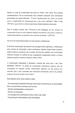 Quanto ao canal de comunicação este pode ser verbal e não verbal. Estes operam
simultaneamente. Há na comunicação uma constante interacção entre informações
provenientes de canais diferentes. "É desta simultaneidade que advém em grande
parte a complexidade da comunicação face a face entre indivíduos " (Bitti e Zani
1997:45), o que envolve os vários canais numa relação altamente estruturada.
Para os mesmos autores, esta "Processa-se pela linguagem um dos sistemas de
comunicação de que os seres humanos dispõem sem duvida o mais eficaz e poderoso,
sendo universalmente reconhecido como exclusivo do homem ". (1997:50).
Os níveis de comunicação podem ser intra pessoais e interpessoais.
O nível de comunicação intra pessoal tem um papel muito importante, é influenciado
pelo conceito de valorização e pelos sentimentos. Quando estamos bem connosco,
melhor podemos comunicar com os outros. Na área dos cuidados, esta comunicação
influencia bastante na medida em que conseguimos compreender melhor os idosos
(doentes) quando os estamos a observar. (Perry 1995).
A comunicação interpessoal é efectuada a maioria das vezes face a face. Para
(Barnhund 1968:10) "O estuda da comunicação interpessoal ocupa-se pois da
investigação de situações sociais, relativamente informais em que pessoas nos
encontros face a face sustentam uma interacção concentrada através da permuta
recíproca dépistas verbais e não verbais".
Esta definição inclui vários critérios a saber:
- Na comunicação interpessoal têm que existir duas ou mais pessoas, em proximidade
física e que percebam a presença uma da outra.
- Envolve interdependência comunicativa.
- Há troca de mensagens
- As mensagens são codificadas de forma verbal e não verbal
- E marcada pela informalidade e pela flexibilidade.
63
 