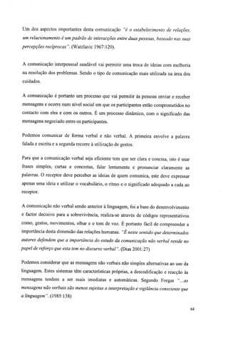 Um dos aspectos importantes desta comunicação "é o estabelecimento de relações,
um relacionamento é um padrão de interacções entre duas pessoas, baseado nas suas
percepções recíprocas". (Watzlavic 1967:120).
A comunicação interpessoal saudável vai permitir uma troca de ideias com melhoria
na resolução dos problemas. Sendo o tipo de comunicação mais utilizada na área dos
cuidados.
A comunicação é portanto um processo que vai permitir às pessoas enviar e receber
mensagens e ocorre num nível social em que os participantes estão comprometidos no
contacto com eles e com os outros. É um processo dinâmico, com o significado das
mensagens negociado entre os participantes.
Podemos comunicar de forma verbal e não verbal. A primeira envolve a palavra
falada e escrita e a segunda recorre à utilização de gestos.
Para que a comunicação verbal seja eficiente tem que ser clara e concisa, isto é usar
frases simples, curtas e concretas, falar lentamente e pronunciar claramente as
palavras. O receptor deve perceber as ideias de quem comunica, este deve expressar
apenas uma ideia e utilizar o vocabulário, o ritmo e o significado adequado a cada ao
receptor.
A comunicação não verbal sendo anterior à linguagem, foi a base do desenvolvimento
e factor decisivo para a sobrevivência, realiza-se através de códigos representativos
como, gestos, movimentos, olhar e o tom de voz. É portanto fácil de compreender a
importância desta dimensão das relações humanas. "É neste sentido que determinados
autores defendem que a importância do estudo da comunicação não verbal reside no
papel de reforço que esta tem no discurso verbal". (Dias 2001:27)
Podemos considerar que as mensagens não verbais não simples alternativas ao uso da
linguagem. Estes sistemas têm características próprias, a descodificação e reacção às
mensagens tendem a ser mais imediatas e automáticas. Segundo Forgas "...as
mensagens não verbais são menos sujeitas a interpretação e vigilância consciente que
a linguagem". (1985:138)
64
 