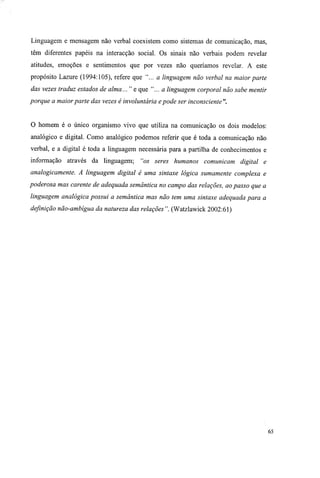 Linguagem e mensagem não verbal coexistem como sistemas de comunicação, mas,
têm diferentes papéis na interacção social. Os sinais não verbais podem revelar
atitudes, emoções e sentimentos que por vezes não queríamos revelar. A este
propósito Lazure (1994:105), refere que "... a linguagem não verbal na maior parte
das vezes traduz estados de alma... " e que "... a linguagem corporal não sabe mentir
porque a maiorparte das vezes é involuntária epode ser inconsciente".
O homem é o único organismo vivo que utiliza na comunicação os dois modelos:
analógico e digital. Como analógico podemos referir que é toda a comunicação não
verbal, e a digital é toda a linguagem necessária para a partilha de conhecimentos e
informação através da linguagem; "os seres humanos comunicam digital e
analogicamente. A linguagem digital é uma sintaxe lógica sumamente complexa e
poderosa mas carente de adequada semântica no campo das relações, ao passo que a
linguagem analógica possui a semântica mas não tem uma sintaxe adequada para a
definição não-ambígua da natureza das relações". (Watzlawick 2002:61)
65
 