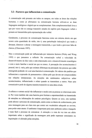 3.2 - Factores que influenciam a comunicação
A comunicação está presente em todos os campos, em todas as áreas das relações
humanas, e como já afirmamos na comunicação humana utilizam-se as duas
linguagens analógicas e digital que se complementam. Esta complementaridade leva a
que por vezes não se consiga transmitir estados de espírito pela linguagem verbal e
possam ser transmitidos pela representação não verbal.
Geralmente, o processo de comunicação funciona como um sistema aberto em que
ocorre certa quantidade de ruído, isto é, uma perturbação indesejável que tende a
deturpar, distorcer e alterar a mensagem transmitida, o que tende a provocar falta de
clareza; (Chiavenato 1997).
Mas a comunicação pode ser influenciada por inúmeros factores (Waley and Wong
1995) e que passamos a reflectir: Na comunicação verbal a velocidade de
desenvolvimento da fala varia e está relacionada com o desenvolvimento neurológico
e com o meio familiar e social em que se cresce. A percepção dos acontecimentos é
pessoal, isto é, varia, pelo que existem diferenças na percepção das pessoas que estão
interagindo podendo vir a ser uma barreira à comunicação. Os valores são padrões que
influenciam a expressão de pensamentos e ideias pelo que devem ser compreendidos
nas relações interpessoais. As emoções são sentimentos subjectivos sobre
acontecimentos, influenciando o relato quando se transmitem a outros. Num acto
comunicativo pode de alguma maneira transmitir-se uma ideia errada.
A cultura e o estrato social vão influenciar o modo com as pessoas se relacionam entre
si. Por vezes também são uma barreira pois limitam a espontaneidade na transmissão
de emoções ou informações de carácter psicológico. Quanto ao sexo, este também
pode afectar o processo de comunicação, assim como os túneis de conhecimento, pois
uma mensagem para ser clara tem que conter um vocabulário adequado ao ouvinte,
para poder estar atento. O ambiente é importante pois num ambiente calmo e tranquilo
é mais fácil o processo de comunicar. A entoação e o tom de voz tem um efeito
importante sobre o significado da mensagem pois pode expressar entusiasmo ou
inquietação e é afectado pelas emoções.
66
 