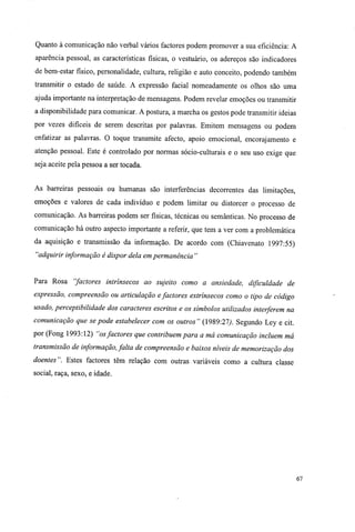 Quanto à comunicação não verbal vários factores podem promover a sua eficiência: A
aparência pessoal, as características físicas, o vestuário, os adereços são indicadores
de bem-estar físico, personalidade, cultura, religião e auto conceito, podendo também
transmitir o estado de saúde. A expressão facial nomeadamente os olhos são uma
ajuda importante na interpretação de mensagens. Podem revelar emoções ou transmitir
a disponibilidade para comunicar. A postura, a marcha os gestos pode transmitir ideias
por vezes difíceis de serem descritas por palavras. Emitem mensagens ou podem
enfatizar as palavras. O toque transmite afecto, apoio emocional, encorajamento e
atenção pessoal. Este é controlado por normas sócio-culturais e o seu uso exige que
seja aceite pela pessoa a ser tocada.
As barreiras pessoais ou humanas são interferências decorrentes das limitações,
emoções e valores de cada indivíduo e podem limitar ou distorcer o processo de
comunicação. As barreiras podem ser físicas, técnicas ou semânticas. No processo de
comunicação há outro aspecto importante a referir, que tem a ver com a problemática
da aquisição e transmissão da informação. De acordo com (Chiavenato 1997:55)
"adquirir informação é dispor dela em permanência "
Para Rosa "factores intrínsecos ao sujeito como a ansiedade, dificuldade de
expressão, compreensão ou articulação efactores extrínsecos como o tipo de código
usado, perceptibilidade dos caracteres escritos e os símbolos utilizados interferem na
comunicação que se pode estabelecer com os outros" (1989:27). Segundo Ley e cit.
por (Fong 1993:12) "osfactores que contribuem para a má comunicação incluem má
transmissão de informação, falta de compreensão e baixos níveis de memorização dos
doentes". Estes factores têm relação com outras variáveis como a cultura classe
social, raça, sexo, e idade.
67
 