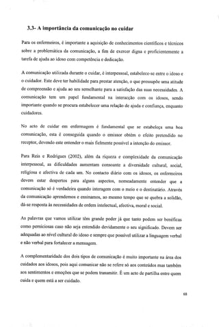 3.3- A importância da comunicação no cuidar
Para os enfermeiros, é importante a aquisição de conhecimentos científicos e técnicos
sobre a problemática da comunicação, a fim de exercer digna e proficientemente a
tarefa de ajuda ao idoso com competência e dedicação.
A comunicação utilizada durante o cuidar, é interpessoal, estabelece-se entre o idoso e
o cuidador. Este deve ter habilidade para prestar atenção, o que pressupõe uma atitude
de compreensão e ajuda ao seu semelhante para a satisfação das suas necessidades. A
comunicação tem um papel fundamental na interacção com os idosos, sendo
importante quando se procura estabelecer uma relação de ajuda e confiança, enquanto
cuidadores.
No acto de cuidar em enfermagem é fundamental que se estabeleça uma boa
comunicação, esta é conseguida quando o emissor obtém o efeito pretendido no
receptor, devendo este entender o mais fielmente possível a intenção do emissor.
Para Reis e Rodrigues (2002), além da riqueza e complexidade da comunicação
interpessoal, as dificuldades aumentam consoante a diversidade cultural, social,
religiosa e afectiva de cada um. No contacto diário com os idosos, os enfermeiros
devem estar despertos para alguns aspectos, nomeadamente entender que a
comunicação só é verdadeira quando interagem com o meio e o destinatário. Através
da comunicação aprendemos e ensinamos, ao mesmo tempo que se quebra a solidão,
dá-se resposta às necessidades de ordem intelectual, afectiva, moral e social.
As palavras que vamos utilizar têm grande poder já que tanto podem ser benéficas
como perniciosas caso não seja entendido devidamente o seu significado. Devem ser
adequadas ao nível cultural do idoso e sempre que possível utilizar a linguagem verbal
e não verbal para fortalecer a mensagem.
A complementaridade dos dois tipos de comunicação é muito importante na área dos
cuidados aos idosos, pois aqui comunicar não se refere só aos conteúdos mas também
aos sentimentos e emoções que se podem transmitir. É um acto de partilha entre quem
cuida e quem está a ser cuidado.
68
 