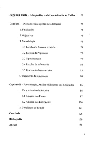 Segunda Parte - A Importância da Comunicação no Cuidar 73
Capitulo I - O estudo e suas opções metodológicas 73
1. Finalidades 74
2. Objectivos 74
3. Metodologia 74
3.1 Local onde decorreu o estudo 74
3.2 Escolha da População 75
3.3 Tipo de estudo 77
3.4 Recolha da informação 80
3.5 Realização das entrevistas 83
4. Tratamento da informação 84
Capitulo II - Apresentação, Análise e Discussão dos Resultados 86
1. Caracterização da Amostra 86
1.1 Amostra dos Idosos 87
1.2 Amostra dos Enfermeiros 106
2. Conclusões do Estudo 121
Conclusão 126
Bibliografia 129
Anexos 138
 