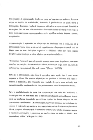 No processo de comunicação, tendo em conta as barreiras que existem, devemos
actuar no sentido de minimizá-las, atendendo à personalidade de quem emite a
mensagem e de quem a recebe, à linguagem utilizada e ao contexto onde é emitida a
mensagem. Para um bom relacionamento é fundamental saber escutar e ouvir, pois é o
meio mais seguro para a compreensão e, ouvir, significa também observar, escutar,
compreender.
A comunicação é importante na relação que se estabelece com o idoso, não só a
comunicação verbal como a não verbal especialmente a linguagem corporal, pois os
idosos com as suas limitações cognitivas e sensoriais estão por vezes menos
receptivos, mas sensíveis ao clima afectivo que se pode estabelecer.
"Comunicar é uma arte que não consiste somente numa troca de palavras, mas num
partilhar de emoções, de sentimentos e ideias. Comunicar exige assim da parte da
enfermeira a capacidade defalar e de escutar" (Berger 1995:502)
Para que a comunicação seja eficaz é necessário saber ouvir, isto é, estar atento
enquanto o idoso fala, mostrar disposição em partilhar a conversa. Por vezes o
silêncio é necessário, pois transmite uma vontade de ouvir, uma aceitação sem
transmitir duvidas ou discordâncias, mas permanecendo atento às expressões faciais.
Para o estabelecimento de uma boa comunicação esta deve ser biunívoca, a
informação deve ser partilhada, pois se não for correctamente entendida pode levar a
perda de confiança, impedindo que o idoso exprima de forma adequada os seus
pensamentos e sentimentos. "A comunicação encerra um conteúdo que veicula certos
valores. A enfermeira em geriatria deve desenvolver meios de comunicação com os
idosos, porque o não ser capaz de comunicar se torna uma atrofia ameaçadora para
o equilíbrio psicológico e representa um perigo grave em todas as idades, mas
sobretudo na velhice". ( Berger 1995:502).
69
 