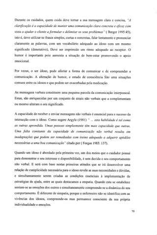 Durante os cuidados, quem cuida deve tomar a sua mensagem clara e concisa, "A
clarificação é a capacidade de manter uma comunicação clara concreta e eficaz com
vista a ajudar o cliente aformular e delimitar os seus problemas" ( Berger 1995:45),
isto é, deve utilizar-se frases simples, curtas e concretas, falar lentamente e pronunciar
claramente as palavras, com um vocabulário adequado ao idoso com um mesmo
significado (denotativo), Deve ser imprimido um ritmo adequado ao receptor. O
humor é importante pois aumenta a situação de bem-estar promovendo o apoio
emocional.
Por vezes, o ser idoso, pode afectar a forma de comunicar e de compreender a
comunicação. A alteração de humor, e estado de consciência São uma situações
comuns entre os idosos e que podem ser exacerbadas pela medicação.
As mensagens verbais constituem uma pequena parcela da comunicação interpessoal.
Estas, são enriquecidas por um conjunto de sinais não verbais que a complementam
ou mesmo alteram o seu significado.
A capacidade de receber e enviar mensagens não verbais é essencial para o sucesso da
interacção com o idoso. Como sugere Argyle (1981) " ... esta habilidade é tal como
as outras aprendida. Umas pessoas simplesmente têm mais capacidade que outras.
Uma falta constante da capacidade de comunicação não verbal resulta em
inadaptações que podem ser remediadas com treino adequado a adquirir aptidões
necessárias a uma boa comunicação" citado por ( Forgas 1985: 137).
Quando um idoso é abordado pela primeira vez, um dos meios que o cuidador possui
para demonstrar o seu interesse e disponibilidade, é sem duvida o seu comportamento
não verbal. E será com base nestas primeiras atitudes que se irá desenvolver uma
relação de cumplicidade necessária para o idoso revele as suas necessidades e dúvidas,
e simultaneamente serem criadas as condições essenciais à implementação de
estratégias de ajuda, entre as quais destacamos a empatia. Quando esta se estabelece
sentem-se as emoções dos outros e simultaneamente compreende-se a dinâmica do seu
comportamento. É diferente de simpatia, porque o enfermeiro não se identifica com as
vivências dos idosos, compreende-os mas permanece consciente da sua própria
individualidade e emoções.
 