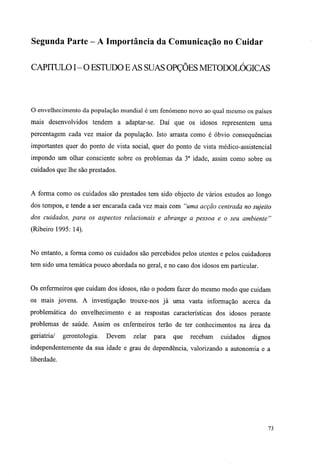 Segunda Parte - A Importância da Comunicação no Cuidar
CAPITULO I - O ESTUDO E AS SUAS OPÇÕES METODOLÓGICAS
O envelhecimento da população mundial é um fenómeno novo ao qual mesmo os países
mais desenvolvidos tendem a adaptar-se. Daí que os idosos representem uma
percentagem cada vez maior da população. Isto arrasta como é óbvio consequências
importantes quer do ponto de vista social, quer do ponto de vista médico-assistencial
impondo um olhar consciente sobre os problemas da 3a
idade, assim como sobre os
cuidados que lhe são prestados.
A forma como os cuidados são prestados tem sido objecto de vários estudos ao longo
dos tempos, e tende a ser encarada cada vez mais com "uma acção centrada no sujeito
dos cuidados, para os aspectos relacionais e abrange a pessoa e o seu ambiente"
(Ribeiro 1995: 14).
No entanto, a forma como os cuidados são percebidos pelos utentes e pelos cuidadores
tem sido uma temática pouco abordada no geral, e no caso dos idosos em particular.
Os enfermeiros que cuidam dos idosos, não o podem fazer do mesmo modo que cuidam
os mais jovens. A investigação trouxe-nos já uma vasta informação acerca da
problemática do envelhecimento e as respostas características dos idosos perante
problemas de saúde. Assim os enfermeiros terão de ter conhecimentos na área da
geriatria/ gerontologia. Devem zelar para que recebam cuidados dignos
independentemente da sua idade e grau de dependência, valorizando a autonomia e a
liberdade.
73
 