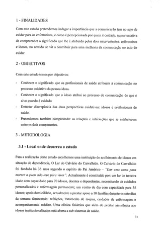 1 - FINALIDADES
Com este estudo pretendemos indagar a importância que a comunicação tem no acto de
cuidar para os enfermeiros, e como é percepcionada por quem é cuidado, numa tentativa
de compreender o significado que lhe é atribuído pelos dois intervenientes: enfermeiros
e idosos, no sentido de vir a contribuir para uma melhoria da comunicação no acto do
cuidar.
2 - OBJECTIVOS
Com este estudo temos por objectivos:
- Conhecer o significado que os profissionais de saúde atribuem à comunicação no
processo cuidativo da pessoa idosa.
- Conhecer o significado que o idoso atribui ao processo de comunicação de que é
alvo quando é cuidado
- Detectar discrepância das duas perspectivas cuidativas: idosos e profissionais de
saúde.
- Pretendemos também compreender as relações e interacções que se estabelecem
entre os dois componentes.
3 - METODOLOGIA
3.1 - Local onde decorreu o estudo
Para a realização deste estudo escolhemos uma instituição de acolhimento de idosos em
situação de dependência, O Lar do Calvário do Carvalhido. O Calvário do Carvalhido
foi fundado há 36 anos segundo o espírito do Pai Américo - "Dar uma cama para
morrer a quem não teve para viver". Actualmente é constituído por: um lar de terceira
idade com capacidade para 70 idosos, doentes e dependentes, necessitando de cuidados
personalizados e enfermagem permanente; um centro de dia com capacidade para 35
idosos; apoio domiciliário, actualmente a prestar apoio a 10 famílias durante os sete dias
da semana fornecendo: refeições, tratamento de roupas, cuidados de enfermagem e
acompanhamento médico. Uma clínica fisiátrica que além de prestar assistência aos
idosos institucionalizados está aberta a sub sistemas de saúde.
74
 