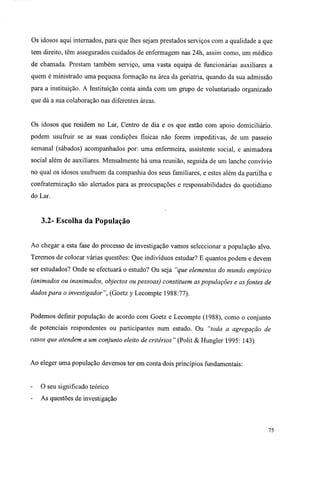 Os idosos aqui internados, para que lhes sejam prestados serviços com a qualidade a que
tem direito, têm assegurados cuidados de enfermagem nas 24h, assim como, um médico
de chamada. Prestam também serviço, uma vasta equipa de funcionárias auxiliares a
quem é ministrado uma pequena formação na área da geriatria, quando da sua admissão
para a instituição. A Instituição conta ainda com um grupo de voluntariado organizado
que dá a sua colaboração nas diferentes áreas.
Os idosos que residem no Lar, Centro de dia e os que estão com apoio domiciliário,
podem usufruir se as suas condições físicas não forem impeditivas, de um passeio
semanal (sábados) acompanhados por: uma enfermeira, assistente social, e animadora
social além de auxiliares. Mensalmente há uma reunião, seguida de um lanche convívio
no qual os idosos usufruem da companhia dos seus familiares, e estes além da partilha e
confraternização são alertados para as preocupações e responsabilidades do quotidiano
do Lar.
3.2- Escolha da População
Ao chegar a esta fase do processo de investigação vamos seleccionar a população alvo.
Teremos de colocar várias questões: Que indivíduos estudar? E quantos podem e devem
ser estudados? Onde se efectuará o estudo? Ou seja "que elementos do mundo empírico
(animados ou inanimados, objectos ou pessoas) constituem as populações e asfontes de
dados para o investigador", (Goetz y Lecompte 1988:77).
Podemos definir população de acordo com Goetz e Lecompte (1988), como o conjunto
de potenciais respondentes ou participantes num estudo. Ou "toda a agregação de
casos que atendem a um conjunto eleito de critérios" (Polit & Hungler 1995: 143)
Ao eleger uma população devemos ter em conta dois princípios fundamentais:
O seu significado teórico
As questões de investigação
75
 