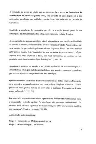 A população de acesso ao estudo que nos propomos fazer acerca da importância da
comunicação no cuidar da pessoa idosa, será dividida em dois grupos: um a dos
enfermeiros envolvidos nos cuidados e o dos idoso internados no lar Calvário do
Carvalhido.
Escolhida a população foi necessária proceder à selecção (amostragem) de um
subconjunto de elementos (amostra) sobre quem irá recair a colheita de dados.
A generalidade dos autores reconhece, não só a importância, mas também a dificuldade
da escolha da amostra, nomeadamente a nível de representatividade. Assim optámos por
uma amostra de conveniência pois com referem Bogdam e Bikln "se não é possível
falar com os sujeitos (...) é necessário ter uma variedade de perspectivas (...) alguns
sujeitos estão mais dispostos a falar, têm mais experiências do contexto ou são
particularmente intuitivos em relação às situações". (1994: 15)
Atendendo à natureza do estudo, e ao carácter qualitativo da sua metodologia e à
dificuldade de obter, por métodos probabilísticos uma amostra representativa, optámos
por recorrer ao método não probabilístico para a selecção.
Quando estimamos a dimensão da amostra admitimos que dada a opção qualitativa não
seria necessário um grande número, pois como referem Ghiglione e Matalon "é inútil
prever um muito grande número de entrevistas: a qualidade de pesquisa será muito
pouco melhorada. " (1992:56)
Por outro lado, uma amostra estatística representativa pode ser irrelevante quando o que
o investigador pretende explicar "o significado dos processos microssomiais. Os
critérios neste caso são diferentes dos necessários para obter uma amostra aleatória
representativa". (Goetz y Lecompte 1988:17)
A amostra foi assim constituída:
Grupo I - Constituído por 27 idosos a residir no Lar
Grupo II - Constituída por 13 enfermeiras
76
 