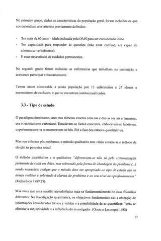 No primeiro grupo, dadas as características da população geral, foram incluídos os que
correspondiam aos critérios previamente definidos:
- Ter mais de 65 anos - idade indicada pela OMS para ser considerado idoso.
- Ter capacidade para responder às questões (não estar confuso, ser capaz de
comunicar verbalmente).
- E estar necessitado de cuidados permanentes.
No segundo grupo foram incluídas as enfermeiras que trabalham na instituição e
aceitaram participar voluntariamente.
Temos assim constituída a nossa população por 13 enfermeiros e 27 idosos a
necessitarem de cuidados, e que se encontram institucionalizados.
3.3 - Tipo de estudo
O paradigma dominante, tanto nas ciências exactas com nas ciências sociais e humanas,
era o racionalismo cartesiano. Estudavam-se factos concretos, elaboravam-se hipóteses,
experimentavam-se e enumeravam-se leis. Foi a fase dos estudos quantitativos.
Mas nas ciências pós modernas, o método qualitativo tem vindo a torna-se o método de
eleição na pesquisa social.
O método quantitativo e o qualitativo "diferenciam-se não só pela sistematização
pertinente de cada um deles, mas sobretudo pela forma de abordagem do problema (...)
sendo necessário realçar que o método deve ser apropriado ao tipo de estudo que se
deseja realizar e sobretudo à clareza do problema e ao seu nível de aprofundamento "
(Richardson 1989:29).
Mas mais que uma questão metodológica trata-se fundamentalmente de duas filosofias
diferentes: Na investigação quantitativa, os objectivos fundamentais são a obtenção de
informações consideradas fiáveis e válidas e a possibilidade de as quantificar. Tenta-se
eliminar a subjectividade e a influência do investigador. (Goetz e Lecompte 1988)
77
 