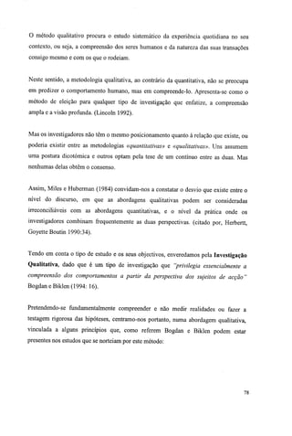 O método qualitativo procura o estudo sistemático da experiência quotidiana no seu
contexto, ou seja, a compreensão dos seres humanos e da natureza das suas transações
consigo mesmo e com os que o rodeiam.
Neste sentido, a metodologia qualitativa, ao contrário da quantitativa, não se preocupa
em predizer o comportamento humano, mas em compreende-lo. Apresenta-se como o
método de eleição para qualquer tipo de investigação que enfatize, a compreensão
ampla e a visão profunda. (Lincoln 1992).
Mas os investigadores não têm o mesmo posicionamento quanto à relação que existe, ou
poderia existir entre as metodologias «quantitativas» e «qualitativas». Uns assumem
uma postura dicotómica e outros optam pela tese de um contínuo entre as duas. Mas
nenhumas delas obtêm o consenso.
Assim, Miles e Huberman (1984) convidam-nos a constatar o desvio que existe entre o
nível do discurso, em que as abordagens qualitativas podem ser consideradas
irreconciliáveis com as abordagens quantitativas, e o nível da prática onde os
investigadores combinam frequentemente as duas perspectivas, (citado por, Herbertt,
Goyette Boutin 1990:34).
Tendo em conta o tipo de estudo e os seus objectivos, enveredamos pela Investigação
Qualitativa, dado que é um tipo de investigação que "privilegia essencialmente a
compreensão dos comportamentos a partir da perspectiva dos sujeitos de acção"
Bogdan e Biklen (1994: 16).
Pretendendo-se fundamentalmente compreender e não medir realidades ou fazer a
testagem rigorosa das hipóteses, centramo-nos portanto, numa abordagem qualitativa,
vinculada a alguns princípios que, como referem Bogdan e Biklen podem estar
presentes nos estudos que se norteiam por este método:
78
 