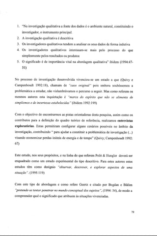 1. "Na investigação qualitativa a fonte dos dados é o ambiente natural, constituindo o
investigador, o instrumento principal.
2. A investigação qualitativa é descritiva
3. Os investigadores qualitativos tendem a analisar os seus dados de forma indutiva
4. Os investigadores qualitativos interessam-se mais pelo processo do que
simplesmente pelos resultados ou produtos
5. O significado é de importância vital na abordagem qualitativa" ibidem (1994:47-
51)
No processo de investigação desenvolvida vivenciou-se um estado a que (Quivy e
Campenhoudt 1992:18), chamam de "caos original" pois embora soubéssemos a
problemática a estudar, não vislumbrávamos o percurso a seguir. Mas como referem os
mesmos autores esta inquietação é "marca do espírito que não se alimenta de
simplismos e de incertezas estabelecidas " (ibidem 1992:199)
Com o objectivo de encontrarmos as pistas orientadoras desta pesquisa, assim como os
contributos para a definição do quadro teórico de referência, realizamos entrevistas
exploratórias. Estas permitiram configurar alguns cenários possíveis no âmbito da
investigação, contribuindo " para ajudar a constituir a problemática de investigação (...)
visando economizar perdas inúteis de energia e de tempo" (Quivy; Campenhoudt 1992:
67)
Este estudo, nos seus propósitos, e na linha do que referem Polit & Hungler deverá ser
enquadrado como um estudo experimental do tipo descritivo. Para estes autores estes
estudos têm como desígnio "observar, descrever, e explorar aspectos de uma
situação". (1995:119)
Com este tipo de abordagem e como refere Geertz e citado por Bogdan e Biklen
"pretende-se tentarpenetrar no mundo conceptual dos sujeitos", (1994: 54), de modo a
compreender qual o significado que atribuem às situações vivenciadas.
79
 