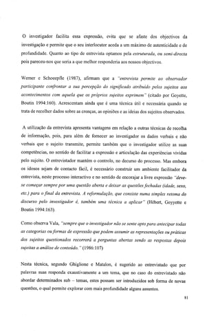 O investigador facilita essa expressão, evita que se afaste dos objectivos da
investigação e permite que o seu interlocutor aceda a um máximo de autenticidade e de
profundidade. Quanto ao tipo de entrevista optamos pela estruturada, ou semi-directa
pois pareceu-nos que seria a que melhor responderia aos nossos objectivos.
Werner e Schoeepfle (1987), afirmam que a "entrevista permite ao observador
participante confrontar a sua percepção do significado atribuído pelos sujeitos aos
acontecimentos com aquela que os próprios sujeitos exprimem " (citado por Goyette,
Boutin 1994:160). Acrescentam ainda que é uma técnica útil e necessária quando se
trata de recolher dados sobre as crenças, as opiniões e as ideias dos sujeitos observados.
A utilização da entrevista apresenta vantagens em relação a outras técnicas de recolha
de informação, pois, para além de fornecer ao investigador os dados verbais e não
verbais que o sujeito transmite, permite também que o investigador utilize as suas
competências, no sentido de facilitar a expressão e articulação das experiências vividas
pelo sujeito. O entrevistador mantém o controlo, no decurso do processo. Mas embora
os idosos sejam de contacto fácil, é necessário construir um ambiente facilitador da
entrevista, neste processo interactivo e no sentido de encorajar a livre expressão "deve-
se começar sempre por uma questão aberta e deixar as questõesfechadas (idade, sexo,
etc.) para o final da entrevista. A reformulação, que consiste numa simples retoma do
discurso pelo investigador é, também uma técnica a aplicar" (Hébert, Goyyette e
Boutin 1994:163).
Como observa Vala, "sempre que o investigador não se sente apto para antecipar todas
as categorias ouformas de expressão que podem assumir as representações ou práticas
dos sujeitos questionados recorrerá a perguntas abertas sendo as respostas depois
sujeitas a análise de conteúdo. " (1986:107)
Nesta técnica, segundo Ghiglione e Matalon, é sugerido ao entrevistado que por
palavras suas responda exaustivamente a um tema, que no caso do entrevistado não
abordar determinados sub - temas, estes possam ser introduzidos sob forma de novas
questões, o qual permite explorar com mais profundidade alguns assuntos.
81
 