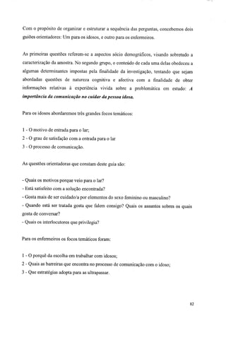 Com o propósito de organizar e estruturar a sequência das perguntas, concebemos dois
guiões orientadores: Um para os idosos, e outro para os enfermeiros.
As primeiras questões referem-se a aspectos sócio demográficos, visando sobretudo a
caracterização da amostra. No segundo grupo, o conteúdo de cada uma delas obedeceu a
algumas determinantes impostas pela finalidade da investigação, tentando que sejam
abordadas questões de natureza cognitiva e afectiva com a finalidade de obter
informações relativas à experiência vivida sobre a problemática em estudo: A
importância da comunicação no cuidar da pessoa idosa.
Para os idosos abordaremos três grandes focos temáticos:
1 - O motivo de entrada para o lar;
2 - O grau de satisfação com a entrada para o lar
3 - 0 processo de comunicação.
As questões orientadoras que constam deste guia são:
- Quais os motivos porque veio para o lar?
- Está satisfeito com a solução encontrada?
- Gosta mais de ser cuidado/a por elementos do sexo feminino ou masculino?
- Quando está ser tratada gosta que falem consigo? Quais os assuntos sobres os quais
gosta de conversar?
- Quais os interlocutores que privilegia?
Para os enfermeiros os focos temáticos foram:
1-0 porquê da escolha em trabalhar com idosos;
2 - Quais as barreiras que encontra no processo de comunicação com o idoso;
3 - Que estratégias adopta para as ultrapassar.
82
 