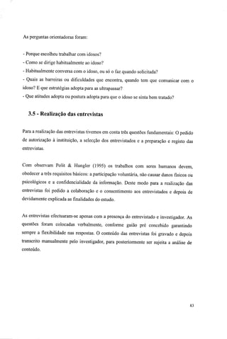 As perguntas orientadoras foram:
- Porque escolheu trabalhar com idosos?
- Como se dirige habitualmente ao idoso?
- Habitualmente conversa com o idoso, ou só o faz quando solicitada?
- Quais as barreiras ou dificuldades que encontra, quando tem que comunicar com o
idoso? E que estratégias adopta para as ultrapassar?
- Que atitudes adopta ou postura adopta para que o idoso se sinta bem tratado?
3.5 - Realização das entrevistas
Para a realização das entrevistas tivemos em conta três questões fundamentais: O pedido
de autorização à instituição, a selecção dos entrevistados e a preparação e registo das
entrevistas.
Com observam Polit & Hungler (1995) os trabalhos com seres humanos devem,
obedecer a três requisitos básicos: a participação voluntária, não causar danos físicos ou
psicológicos e a confidencialidade da informação. Deste modo para a realização das
entrevistas foi pedido a colaboração e o consentimento aos entrevistados e depois de
devidamente explicada as finalidades do estudo.
As entrevistas efectuaram-se apenas com a presença do entrevistado e investigador. As
questões foram colocadas verbalmente, conforme guião pré concebido garantindo
sempre a flexibilidade nas respostas. O conteúdo das entrevistas foi gravado e depois
transcrito manualmente pelo investigador, para posteriormente ser sujeita a análise de
conteúdo.
83
 