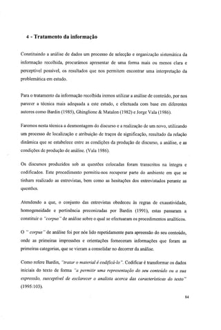 4 - Tratamento da informação
Constituindo a análise de dados um processo de selecção e organização sistemática da
informação recolhida, procurámos apresentar de uma forma mais ou menos clara e
perceptível possível, os resultados que nos permitem encontrar uma interpretação da
problemática em estudo.
Para o tratamento da informação recolhida iremos utilizar a análise de conteúdo, por nos
parecer a técnica mais adequada a este estudo, e efectuada com base em diferentes
autores como Bardin (1985), Ghinglione & Matalon (1982) e Jorge Vala (1986).
Faremos nesta técnica a desmontagem do discurso e a realização de um novo, utilizando
um processo de localização e atribuição de traços de significação, resultado da relação
dinâmica que se estabelece entre as condições da produção de discurso, a análise, e as
condições de produção de análise. (Vala 1986).
Os discursos produzidos sob as questões colocadas foram transcritos na íntegra e
codificados. Este procedimento permitiu-nos recuperar parte do ambiente em que se
tinham realizado as entrevistas, bem como as hesitações dos entrevistados perante as
questões.
Atendendo a que, o conjunto das entrevistas obedeceu às regras de exaustividade,
homogeneidade e pertinência preconizadas por Bardin (1991), estas passaram a
constituir o "corpus " de análise sobre o qual se efectuaram os procedimentos analíticos.
O " corpus " de análise foi por nós lido repetidamente para apreensão do seu conteúdo,
onde as primeiras impressões e orientações forneceram informações que foram as
primeiras categorias, que se vieram a consolidar no decorrer da análise.
Como refere Bardin, "tratar o material é codificá-lo ". Codificar é transformar os dados
iniciais do texto de forma "a permitir uma representação do seu conteúdo ou a sua
expressão, susceptível de esclarecer o analista acerca das características do texto"
(1995:103).
84
 