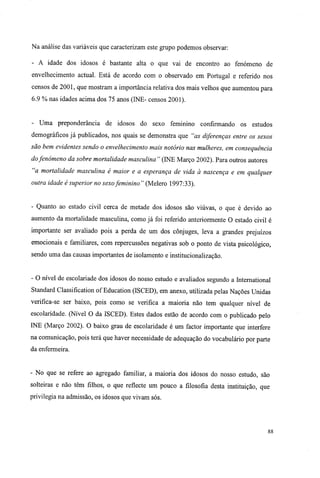 Na análise das variáveis que caracterizam este grupo podemos observar:
- A idade dos idosos é bastante alta o que vai de encontro ao fenómeno de
envelhecimento actual. Está de acordo com o observado em Portugal e referido nos
censos de 2001, que mostram a importância relativa dos mais velhos que aumentou para
6.9 % nas idades acima dos 75 anos (INE- censos 2001).
- Uma preponderância de idosos do sexo feminino confirmando os estudos
demográficos já publicados, nos quais se demonstra que "as diferenças entre os sexos
são bem evidentes sendo o envelhecimento mais notório nas mulheres, em consequência
dofenómeno da sobre mortalidade masculina " (INE Março 2002). Para outros autores
"a mortalidade masculina é maior e a esperança de vida à nascença e em qualquer
outra idade é superior no sexofeminino " (Melero 1997:33).
- Quanto ao estado civil cerca de metade dos idosos são viúvas, o que é devido ao
aumento da mortalidade masculina, como já foi referido anteriormente O estado civil é
importante ser avaliado pois a perda de um dos cônjuges, leva a grandes prejuízos
emocionais e familiares, com repercussões negativas sob o ponto de vista psicológico,
sendo uma das causas importantes de isolamento e institucionalização.
- O nível de escolariade dos idosos do nosso estudo e avaliados segundo a International
Standard Classification of Education (ISCED), em anexo, utilizada pelas Nações Unidas
verifica-se ser baixo, pois como se verifica a maioria não tem qualquer nível de
escolaridade. (Nível O da ISCED). Estes dados estão de acordo com o publicado pelo
INE (Março 2002). O baixo grau de escolaridade é um factor importante que interfere
na comunicação, pois terá que haver necessidade de adequação do vocabulário por parte
da enfermeira.
- No que se refere ao agregado familiar, a maioria dos idosos do nosso estudo, são
solteiras e não têm filhos, o que reflecte um pouco a filosofia desta instituição, que
privilegia na admissão, os idosos que vivam sós.
88
 