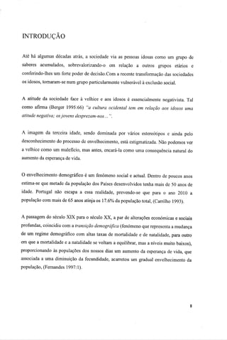 INTRODUÇÃO
Até há algumas décadas atrás, a sociedade via as pessoas idosas como um grupo de
saberes acumulados, sobrevalorizando-o em relação a outros grupos etários e
conferíndo-lhes um forte poder de decisão.Com a recente transformação das sociedades
os idosos, tornaram-se num grupo particularmente vulnerável à exclusão social.
A atitude da sociedade face à velhice e aos idosos é essencialmente negativista. Tal
como afirma (Berger 1995:66) "a cultura ocidental tem em relação aos idosos uma
atitude negativa; osjovens desprezam-nos... ".
A imagem da terceira idade, sendo dominada por vários estereótipos e ainda pelo
desconhecimento do processo de envelhecimento, está estigmatizada. Não podemos ver
a velhice como um malefício, mas antes, encará-la como uma consequência natural do
aumento da esperança de vida.
O envelhecimento demográfico é um fenómeno social e actual. Dentro de poucos anos
estima-se que metade da população dos Países desenvolvidos tenha mais de 50 anos de
idade. Portugal não escapa a essa realidade, prevendo-se que para o ano 2010 a
população com mais de 65 anos atinja os 17.6% da população total, (Carrilho 1993).
A passagem do século XIX para o século XX, a par de alterações económicas e sociais
profundas, coincidiu com a transição demográfica (fenómeno que representa a mudança
de um regime demográfico com altas taxas de mortalidade e de natalidade, para outro
em que a mortalidade e a natalidade se voltam a equilibrar, mas a níveis muito baixos),
proporcionando às populações dos nossos dias um aumento da esperança de vida, que
associada a uma diminuição da fecundidade, acarretou um gradual envelhecimento da
população, (Fernandes 1997:1).
 