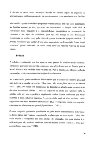 A decisão de entrar numa instituição deveria ser tomada depois de esgotadas as
alternativas que os idosos possam ter para continuarem a viver no seio das suas famílias.
Mas devido à quase ausência de programas comunitários de apoio ao idoso dependente,
as famílias quando os têm, procuram no internamento a solução mais fácil. A
justificação mais frequente é a impossibilidade momentânea ou permanente de
continuar o seu papel de cuidadores, quer seja por doença ou por dificuldades
económicas ou muitas vezes pelo clima de grande tensão no agregado familiar. "É
preciso reconhecer que cuidar de um idoso dependente ou demenciado é uma tarefa
exaustiva" (Netto 2000:406). Os dados deste autor são também visíveis no nosso
estudo.
Solidão
A solidão é certamente um dos aspectos mais graves do envelhecimento humano.
Envelhecer quer dizer sem duvida contar com uma série de derrotas, ao fim das quais a
pessoa idosa se vai sentindo cada vez mais só. Para a maioria dos idosos a solução
encontrada é o internamento em instituições de acolhimento.
No nosso estudo quase metade dos idosos refere que a solidão foi o motivo principal
que motivou a entrada para o lar. "Sou viúva, não tenho fúhos vivia só na minha
casa... " (E6). Por vezes com necessidade de depender de alguém para a manutenção
das suas necessidade diárias, "...vivia só dependia da ajuda dos vizinhos" (El). A
solidão pode ser uma experiência deprimente, muitos idosos confessam que viver
sozinhos é muito difícil de suportar, "...porque tinha medo de viver sozinha... vivia
angustiada com medo de morrer abandonada " (E2). "Vim porque estava sem ninguém,
o meu marido abandonou-me quandofiquei doente... " (E12).
O medo e angustia que sentem por viverem sós, para muitos dos idosos foi o motivo que
os trouxe para o Lar "vivia só e sem família nenhuma que me desse apoio... " (E9). Por
vezes tinham a companhia dos seus animais de estimação, pois para muitos é o
suficiente para não sentirem medo em especial durante a noite "vivia só... tinha por
companhia os meus gatos " (E21).
90
 