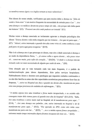 os membros menos ágeis e os órgãos tornam-se mais vulneráveis ".
Nos idosos do nosso estudo, verificamos que para muitos deles a doença ou "falta de
saúde e bem-estar" é um motivo frequente da necessidade de entrada para o Lar "...tive
uma doença e os médicos deram-mepouco tempo de vida...vim porque não tinha quem
me tratasse " (E2). "Procurei um sítio onde pudesse ser tratada " (El).
Muitas vezes a doença associada ao isolamento agravam a situação psicológica dos
idosos "Estava doente e não tinha ninguém que me tratasse... tive que virpara aqui... "
(El). "Adoeci, estive internada e quando tive alta como vivia só, como conhecia a casa
pedi para virpara aqui para recuperar. " (E19).
Não é só a doença em si que preocupa os idosos, mas sim a idade associada à doença e
ao medo da dependência física, "... já estava velha e agora doente... não posso viver
só... canso-me muito, pois sofro do coração... " (E4,E6). "A idade e a doença tem-me
tornado cada vez mais necessitada de alguém que cuide de mim... " (E8).
Uma situação que se vem tornando cada vez mais frequente, é o pedido de
institucionalização para idosos dependentes, feito pelos serviços hospitalares.
Habitualmente idosos e doentes com patologias que requerem cuidados continuados e
ou não têm família ou estas não têm capacidades económicas para poderem fazer face ás
despesas, "...estive no Hospital uns dias e quando me deram alta, mandaram-mepara
esta casa porque precisava de cuidados de enfermagem... " (El).
"A minha esposa teve uma trombose e ficou muito incapacitada, e eu sozinho não
conseguia tratar dela viemos para cá quando teve alta do hospital" (E11,E15). "Sabe,
tive uma trombose e estive muito mal no hospital, de lá mandaram-me para aqui... "
(E14), "...tive uma doença nos pulmões...sim, estive internada no hospital e de lá
mandaram-me para aqui... " (El2), "Fui operada no IPO, como não tinha casa
mandaram-me para este lar... " (E23), " ...eu e a minha esposa fomos atropelados...,
estivemos muito tempo internados depoisficamos incapazes de viver sós... " (E25).
92
 