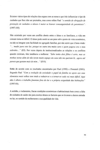 Existem vários tipos de relações das sogras com as noras e que irão influenciar o tipo de
cuidados que lhes irão ser prestados, mas como refere Paul "o sentido de obrigação de
prestação de cuidados a idosos é maior se houver consanguinidade do parentesco ".
(1997:105)
Não existindo por vezes um conflito aberto entre o idoso e os familiares, a vida em
comum torna-se difícil. O idoso pode sentir-se um peso sob o ponto de vista económico,
ou não se integrar com facilidade no agregado familiar, por não sentir que é bem-vindo:
"... mudei para este lar, porque no outro era muito caro e quem pagava era o meu
sobrinho... " (E5). Por vezes depois de institucionalizados as relações e os conflitos
quando existiam, têm tendência a melhorar: "Sabe tenho dois fúhos é certo, mas as
minhas noras além de não terem muito espaço em casa não me queriam lá...agora até
parece que gostam mais de mim... " (El5).
Estão de acordo com os resultados encontrados por Paul (1990) e Pimentel (2001).
Segundo Paul "Com a evolução da sociedade o papel da família no apoio aos seus
elementos mais velhos tem vindo a reduzir-se e a tornar-se cada vez mais difícil. Aqui
não é alheio o trabalho feminino fora do lar e a própria exiguidade das habitações "
(1997:93).
A solidão, o isolamento, fracas condições económicas e habitacionais bem como a falta
de cuidados de saúde são para muitos idosos os factores que os levaram a darem entrada
no lar, no sentido de melhorarem a sua qualidade de vida.
94
 