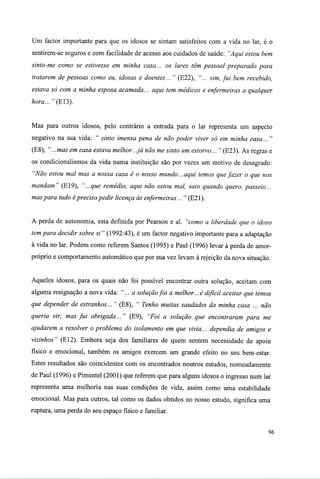 Um factor importante para que os idosos se sintam satisfeitos com a vida no lar, é o
sentirem-se seguros e com facilidade de acesso aos cuidados de saúde: "Aqui estou bem
sinto-me como se estivesse em minha casa... os lares têm pessoal preparado para
tratarem de pessoas como eu, idosas e doentes... " (E22), "... sim, fui bem recebido,
estava só com a minha esposa acamada... aqui tem médicos e enfermeiras a qualquer
hora..." (EU).
Mas para outros idosos, pelo contrário a entrada para o lar representa um aspecto
negativo na sua vida: " sinto imensa pena de não poder viver só em minha casa... "
(E8), "...mas em casa estava melhor...já não me sinto um estorvo... " (E23). As regras e
os condicionalismos da vida numa instituição são por vezes um motivo de desagrado:
"Não estou mal mas a nossa casa é o nosso mundo...aqui temos que fazer o que nos
mandam" (E19), "...que remédio, aqui não estou mal, saio quando quero, passeio...
mas para tudo épreciso pedir licença às enfermeiras... " (E21).
A perda de autonomia, esta definida por Pearson e ai. "como a liberdade que o idoso
tem para decidir sobre si" (1992:43), é um factor negativo importante para a adaptação
à vida no lar. Podem como referem Santos (1995) e Paul (1996) levar à perda de amor-
próprio e comportamento automático que por sua vez levam à rejeição da nova situação.
Aqueles idosos, para os quais não foi possível encontrar outra solução, aceitam com
alguma resignação a nova vida: "... a solução foi a melhor...é difícil aceitar que temos
que depender de estranhos... " (E8), " Tenho muitas saudades da minha casa ... não
queria vir, mas fui obrigada... " (E9), "Foi a solução que encontraram para me
ajudarem a resolver o problema do isolamento em que vivia... dependia de amigos e
vizinhos" (E12). Embora seja dos familiares de quem sentem necessidade de apoio
físico e emocional, também os amigos exercem um grande efeito no seu bem-estar.
Estes resultados são coincidentes com os encontrados noutros estudos, nomeadamente
de Paul (1996) e Pimentel (2001) que referem que para alguns idosos o ingresso num lar
representa uma melhoria nas suas condições de vida, assim como uma estabilidade
emocional. Mas para outros, tal como os dados obtidos no nosso estudo, significa uma
ruptura, uma perda do seu espaço físico e familiar.
96
 