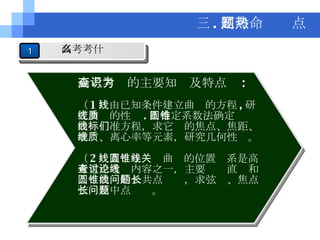高考考查的主要知识及特点为 : （ 1 ）由已知条件建立曲线的方程 , 研究曲线的性质 . 用待定系数法确定圆锥曲线标准方程，求它们的焦点、焦距、准线、离心率等元素，研究几何性质。 （ 2 ）直线与圆锥曲线的位置关系是高考重点考查内容之一，主要讨论直线和圆锥曲线的公共点问题，求弦长、焦点弦长及中点问题。 三 . 高考命题热点 1 高考考什么 