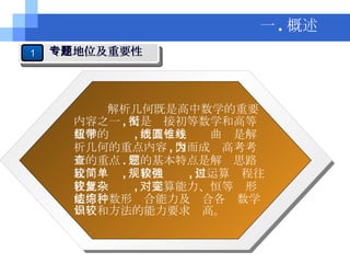 一 . 概述 解析几何既是高中数学的重要内容之一 , 又是衔接初等数学和高等数学的纽带 , 而直线与圆锥曲线是解析几何的重点内容 , 因而成为高考考查的重点 . 它的基本特点是解题思路比较简单 , 规律性较强 , 但运算过程往往比较复杂 , 对运算能力、恒等变形能力、数形结合能力及综合各种数学知识和方法的能力要求较高。 1 专题地位及重要性 