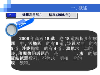 2006 年高考 18 套试卷 18 道解析几何解 答题中 ,  涉及椭圆的有 9 道 , 涉及双曲线的有 5 道 , 涉及抛物线的有 4 道 .  其中求动点的轨 迹 , 求参数的取值范围是热门话题 . 重庆的解 析几何、数列、不等式证明相结合的试题 比较独特。 一 . 概述 2 近年高考解几试题情况 (2006 年 ) 2006 