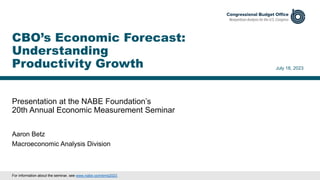 Presentation at the NABE Foundation’s
20th Annual Economic Measurement Seminar
July 18, 2023
Aaron Betz
Macroeconomic Analysis Division
CBO’s Economic Forecast:
Understanding
Productivity Growth
For information about the seminar, see www.nabe.com/ems2023.
 
