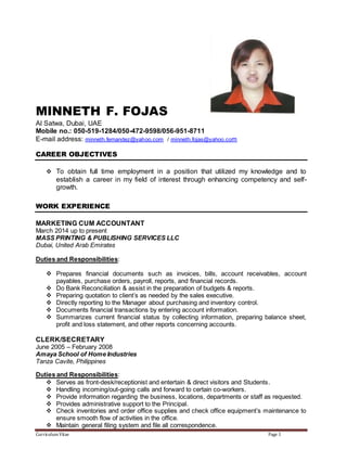 Curriculum Vitae Page 1
MINNETH F. FOJAS
Al Satwa, Dubai, UAE
Mobile no.: 050-519-1284/050-472-9598/056-951-8711
E-mail address: minneth.fernandez@yahoo.com / minneth.fojas@yahoo.com
CAREER OBJECTIVES
 To obtain full time employment in a position that utilized my knowledge and to
establish a career in my field of interest through enhancing competency and self-
growth.
WORK EXPERIENCE
MARKETING CUM ACCOUNTANT
March 2014 up to present
MASS PRINTING & PUBLISHING SERVICES LLC
Dubai, United Arab Emirates
Duties and Responsibilities:
 Prepares financial documents such as invoices, bills, account receivables, account
payables, purchase orders, payroll, reports, and financial records.
 Do Bank Reconciliation & assist in the preparation of budgets & reports.
 Preparing quotation to client’s as needed by the sales executive.
 Directly reporting to the Manager about purchasing and inventory control.
 Documents financial transactions by entering account information.
 Summarizes current financial status by collecting information, preparing balance sheet,
profit and loss statement, and other reports concerning accounts.
CLERK/SECRETARY
June 2005 – February 2008
Amaya School of Home Industries
Tanza Cavite, Philippines
Duties and Responsibilities:
 Serves as front-desk/receptionist and entertain & direct visitors and Students.
 Handling incoming/out-going calls and forward to certain co-workers.
 Provide information regarding the business, locations, departments or staff as requested.
 Provides administrative support to the Principal.
 Check inventories and order office supplies and check office equipment’s maintenance to
ensure smooth flow of activities in the office.
 Maintain general filing system and file all correspondence.
 