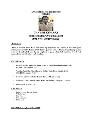 APPLICATION FOR THE POST OF
DRIVER
GANESH KUMAR.S
sganeshkumar79@gmail.com
0091-9787640269 (India)
OBJECTIVE
Obtain a position where I can contribute my experience as a driver. I have very good
customer service skills. I am a detailed and organized worker. I have always been punctual
in my work and relied upon by my employer to guide other staff members. I work well
independently or with other staff members.
EXPERIENCES
• Presently working Valet /Bus /Guest Driver at Lords beach hotel sharjah-UAE.
(February 2015 till Date.....)
• Wored as Valet /Bus /Guest Driver at Golden Tulip Hotel Sharjah-UAE.
(July 2012 to january 2015)
• Worked as a Driver at Dubai Islamic Bank -UAE. ( 5 Years )
• Worked as aValet Driver at Prince Hotel & Residence,-Malaysia .( 2 Years )
• Drive all type of luxury cars
JOBE ROLES
• Guest Pick Up/ /Drop in Airport
• Valet Service
• City Tour
• Gust welcome
• Phone Calls
EDUCATIONAL QUALIFICATIONS
 