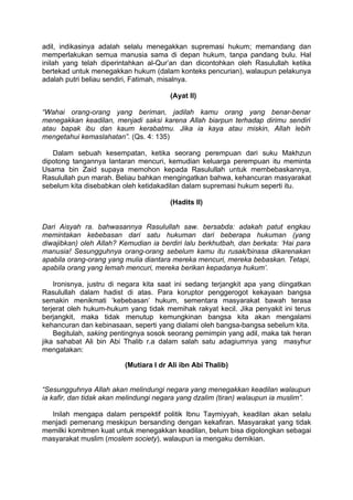 adil, indikasinya adalah selalu menegakkan supremasi hukum; memandang dan
memperlakukan semua manusia sama di depan hukum, tanpa pandang bulu. Hal
inilah yang telah diperintahkan al-Qur’an dan dicontohkan oleh Rasulullah ketika
bertekad untuk menegakkan hukum (dalam konteks pencurian), walaupun pelakunya
adalah putri beliau sendiri, Fatimah, misalnya.
(Ayat II)
“Wahai orang-orang yang beriman, jadilah kamu orang yang benar-benar
menegakkan keadilan, menjadi saksi karena Allah biarpun terhadap dirimu sendiri
atau bapak ibu dan kaum kerabatmu. Jika ia kaya atau miskin, Allah lebih
mengetahui kemaslahatan”. (Qs. 4: 135)
Dalam sebuah kesempatan, ketika seorang perempuan dari suku Makhzun
dipotong tangannya lantaran mencuri, kemudian keluarga perempuan itu meminta
Usama bin Zaid supaya memohon kepada Rasulullah untuk membebaskannya,
Rasulullah pun marah. Beliau bahkan mengingatkan bahwa, kehancuran masyarakat
sebelum kita disebabkan oleh ketidakadilan dalam supremasi hukum seperti itu.
(Hadits II)
Dari Aisyah ra. bahwasannya Rasulullah saw. bersabda: adakah patut engkau
memintakan kebebasan dari satu hukuman dari beberapa hukuman (yang
diwajibkan) oleh Allah? Kemudian ia berdiri lalu berkhutbah, dan berkata: ‘Hai para
manusia! Sesungguhnya orang-orang sebelum kamu itu rusak/binasa dikarenakan
apabila orang-orang yang mulia diantara mereka mencuri, mereka bebaskan. Tetapi,
apabila orang yang lemah mencuri, mereka berikan kepadanya hukum’.
Ironisnya, justru di negara kita saat ini sedang terjangkit apa yang diingatkan
Rasulullah dalam hadist di atas. Para koruptor penggerogot kekayaan bangsa
semakin menikmati ‘kebebasan’ hukum, sementara masyarakat bawah terasa
terjerat oleh hukum-hukum yang tidak memihak rakyat kecil. Jika penyakit ini terus
berjangkit, maka tidak menutup kemungkinan bangsa kita akan mengalami
kehancuran dan kebinasaan, seperti yang dialami oleh bangsa-bangsa sebelum kita.
Begitulah, saking pentingnya sosok seorang pemimpin yang adil, maka tak heran
jika sahabat Ali bin Abi Thalib r.a dalam salah satu adagiumnya yang masyhur
mengatakan:
(Mutiara I dr Ali ibn Abi Thalib)
“Sesungguhnya Allah akan melindungi negara yang menegakkan keadilan walaupun
ia kafir, dan tidak akan melindungi negara yang dzalim (tiran) walaupun ia muslim”.
Inilah mengapa dalam perspektif politik Ibnu Taymiyyah, keadilan akan selalu
menjadi pemenang meskipun bersanding dengan kekafiran. Masyarakat yang tidak
memilki komitmen kuat untuk menegakkan keadilan, belum bisa digolongkan sebagai
masyarakat muslim (moslem society), walaupun ia mengaku demikian.

 