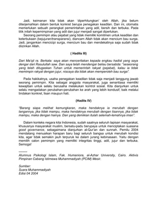 Jadi, keimanan kita tidak akan ‘diperhitungkan’ oleh Allah, jika belum
diterjemahkan dalam bentuk konkret berupa penegakan keadilan. Dan ini, otomatis
memerlukan sebuah perangkat pemerintahan yang adil, bersih dan terbuka. Pada
titik inilah kepemimpinan yang adil dan jujur menjadi sangat diperlukan.
Seorang pemimpin atau pejabat yang tidak memiliki komitmen untuk keadilan dan
keterbukaan (kejujuran/transparansi), diancam Allah tidak akan mencium bau surga.
Jadi, jangankan mencicipi surga, mencium bau dan mendekatinya saja sudah tidak
diizinkan Allah.
( Hadits III)
Dari Ma’qil ra. Berkata: saya akan menceritakan kepada engkau hadist yang saya
dengar dari Rasulullah saw. Dan saya telah mendengar beliau bersabda: “seseorang
yang telah ditugaskan Tuhan untuk memerintah rakyat (pejabat), kalau ia tidak
memimpin rakyat dengan jujur, niscaya dia tidak akan memperoleh bau surga”.
Pada hakikatnya, usaha penegakan keadilan tidak saja menjadi tanggung jawab
seorang pemimpin. Kita sebagai anggota masyarakat, juga senantiasa memiliki
kewajiban untuk selalu berusaha melakukan kontrol sosial. Kita dianjurkan untuk
selalu mengadakan perubahan-perubahan ke arah yang lebih kondusif, baik melalui
tindakan konkret, lisan maupun hati.
(Hadits IV)
“Barang siapa melihat kemungkaran, maka hendaknya ia merubah dengan
tangannya, jika tidak mampu, maka hendaknya merubah dengan lisannya, jika tidak
mampu, maka dengan hainya. Dan yang demikian itulah selemah-lemahnya iman”.
Dalam konteks negara kita Indonesia, sudah saatnya seluruh lapisan masyarakat,
khususnya masyarakat muslim, bersatu-padu berupaya untuk menciptakan suasana
good governance, sebagaimana dianjurkan al-Qur’an dan sunnah. Pemilu 2004
mendatang menuaikan harapan baru bagi seluruh bangsa untuk merubah kondisi
kita, agar tidak semakin jauh terpuruk ke dalam jurang kebinasaan. Yaitu dengan
memilih calon pemimpin yang memiliki integritas tinggi, adil, jujur dan terbuka.
Semoga!
-------Alumnus Psikologi Islam, Fak. Humaniora, al-Azhar University, Cairo. Aktivis
Pimpinan Cabang Istimewa Muhammadiyah (PCIM) Mesir.
Sumber:
Suara Muhammadiyah
Edisi 04 2004

 