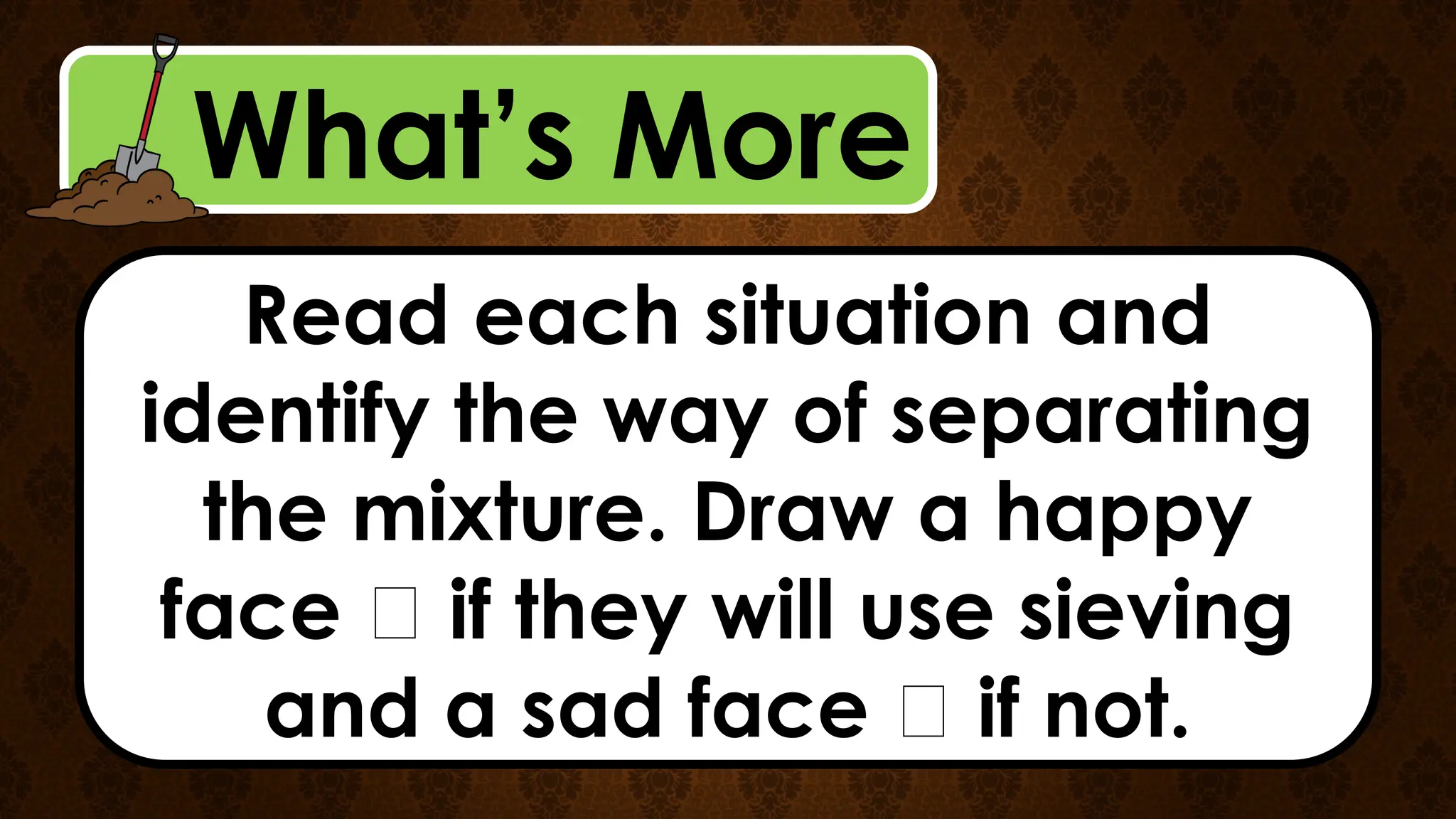 What’s More
Read each situation and
identify the way of separating
the mixture. Draw a happy
face 🙂 if they will use sieving
and a sad face 🙁 if not.
 
