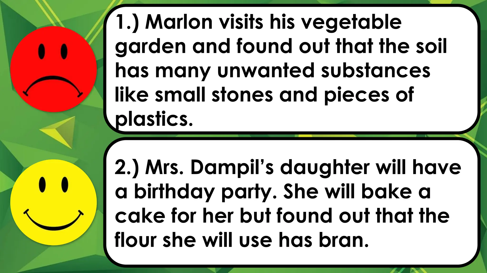 1.) Marlon visits his vegetable
garden and found out that the soil
has many unwanted substances
like small stones and pieces of
plastics.
2.) Mrs. Dampil’s daughter will have
a birthday party. She will bake a
cake for her but found out that the
flour she will use has bran.
 