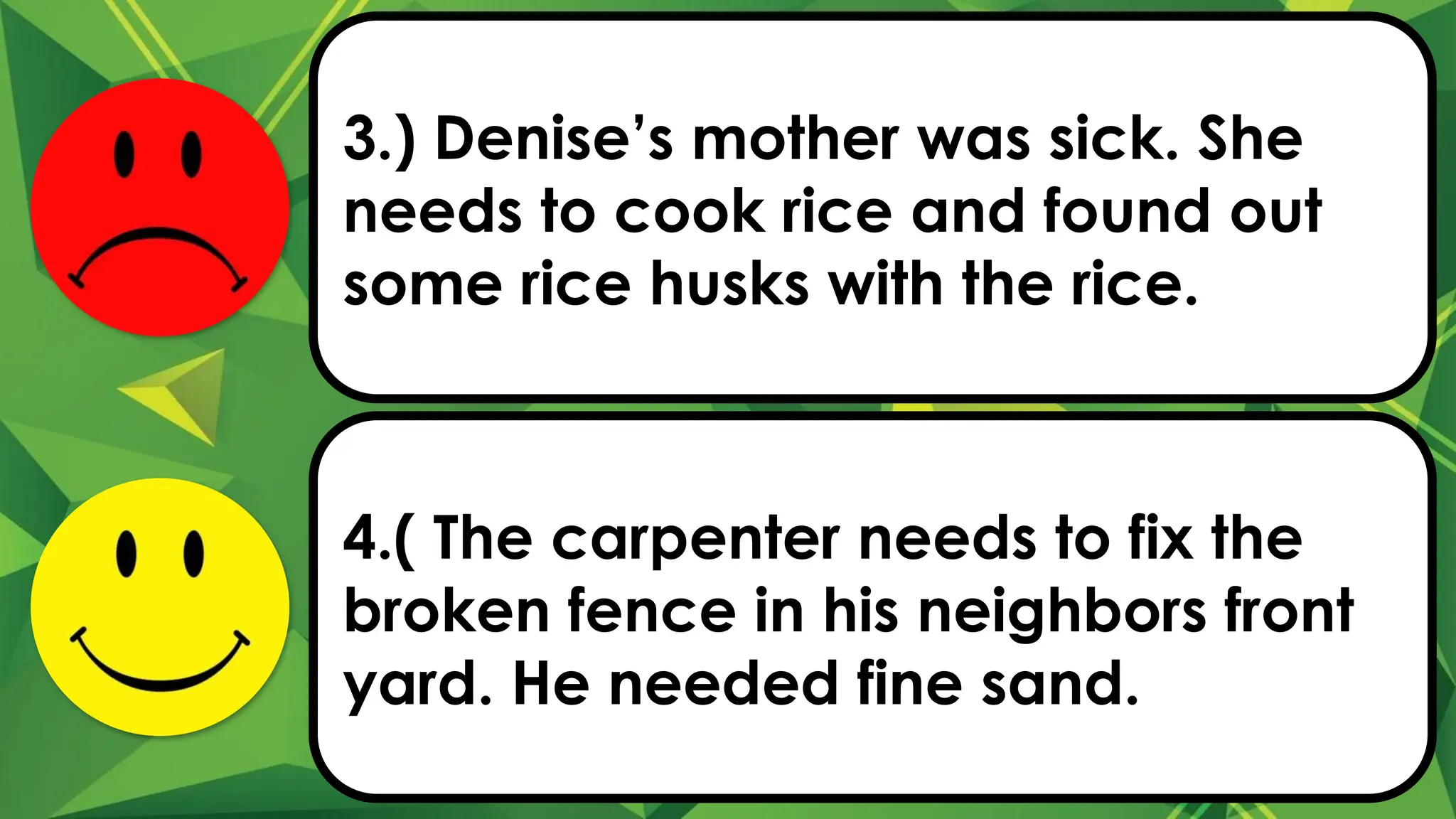 3.) Denise’s mother was sick. She
needs to cook rice and found out
some rice husks with the rice.
4.( The carpenter needs to fix the
broken fence in his neighbors front
yard. He needed fine sand.
 