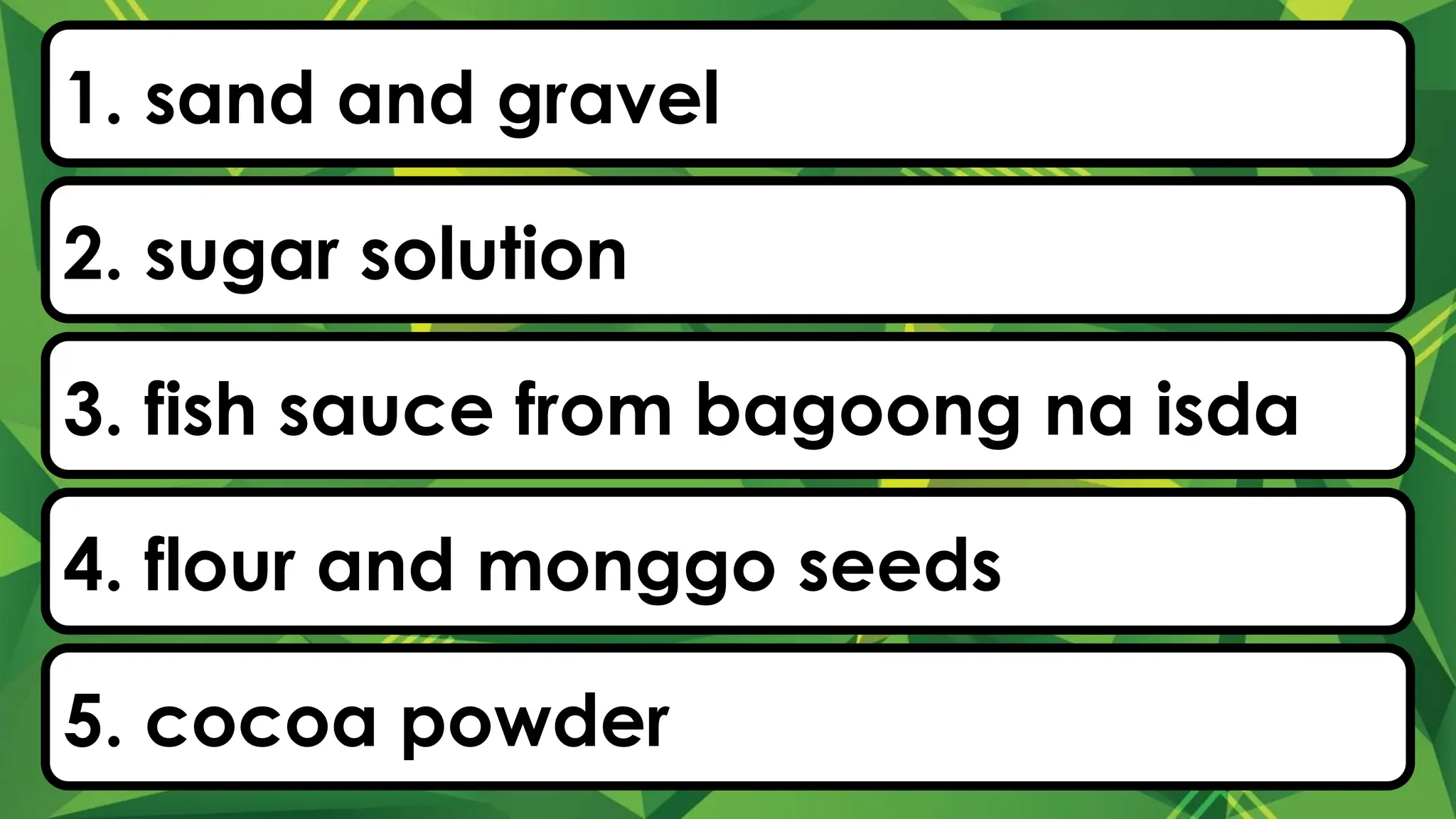 1. sand and gravel
2. sugar solution
3. fish sauce from bagoong na isda
4. flour and monggo seeds
5. cocoa powder
 