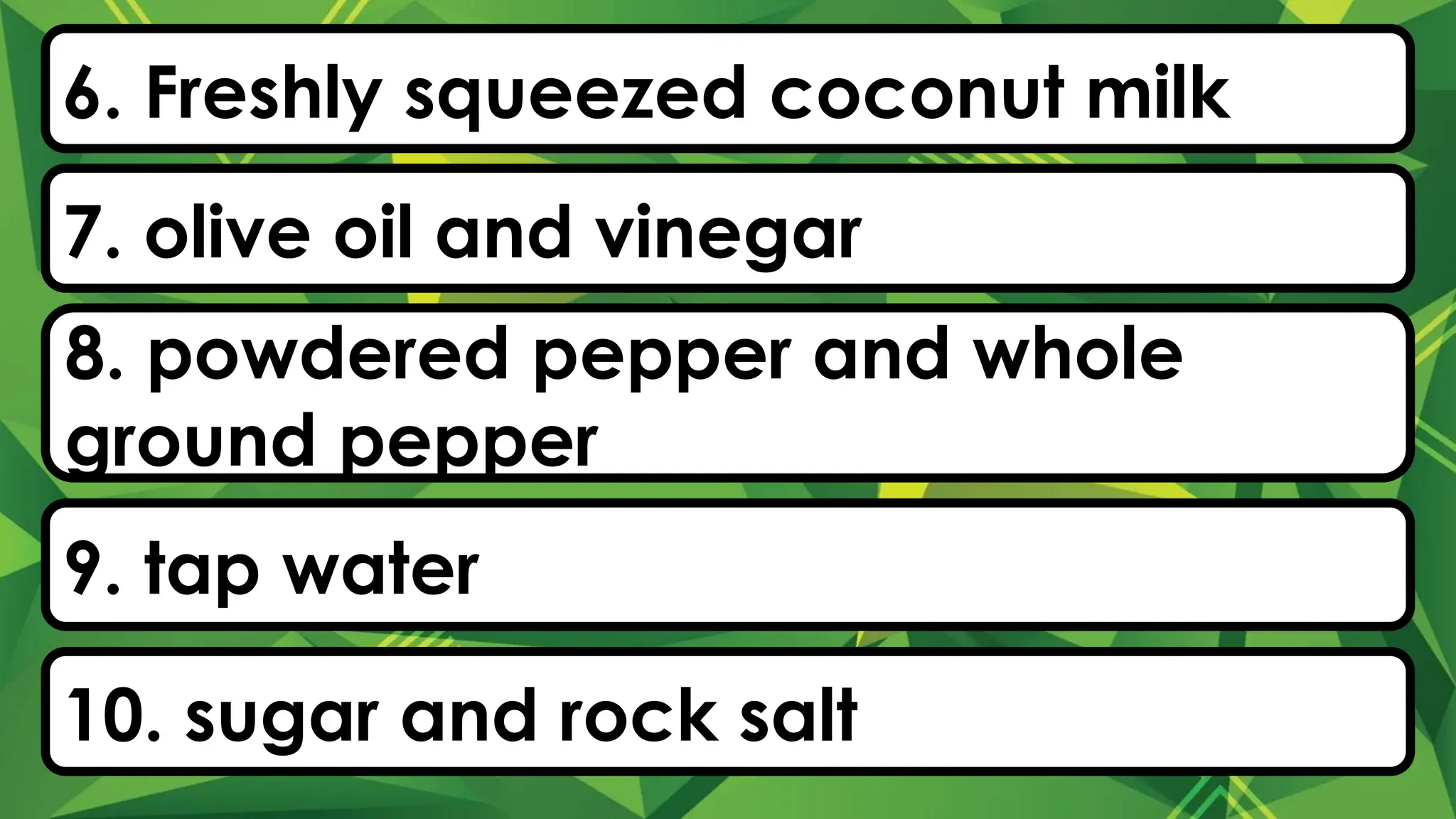 6. Freshly squeezed coconut milk
7. olive oil and vinegar
8. powdered pepper and whole
ground pepper
9. tap water
10. sugar and rock salt
 