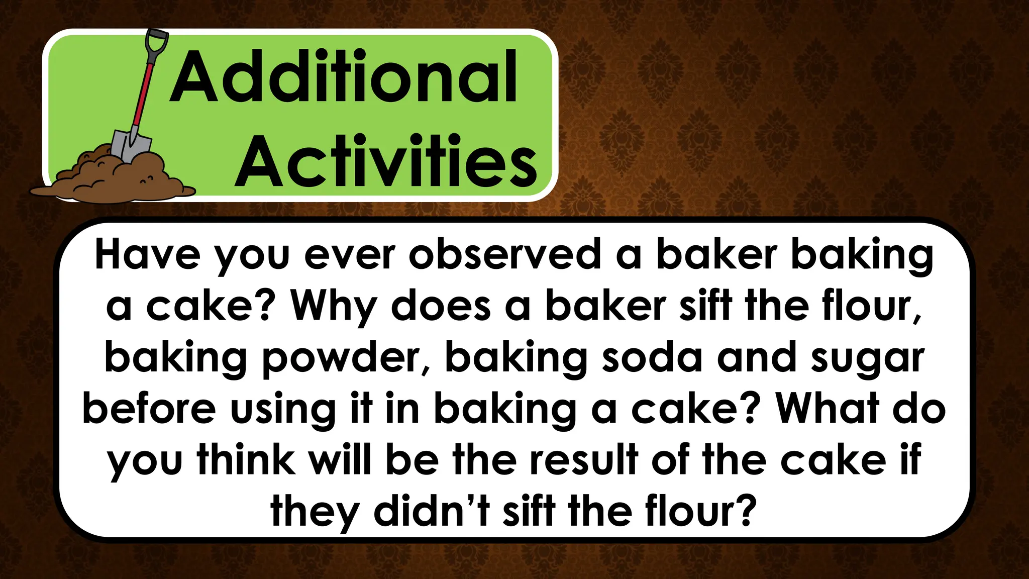 Additional
Activities
Have you ever observed a baker baking
a cake? Why does a baker sift the flour,
baking powder, baking soda and sugar
before using it in baking a cake? What do
you think will be the result of the cake if
they didn’t sift the flour?
 