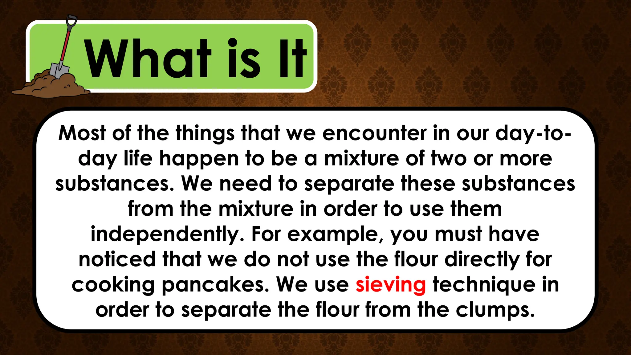 What is It
Most of the things that we encounter in our day-to-
day life happen to be a mixture of two or more
substances. We need to separate these substances
from the mixture in order to use them
independently. For example, you must have
noticed that we do not use the flour directly for
cooking pancakes. We use sieving technique in
order to separate the flour from the clumps.
 