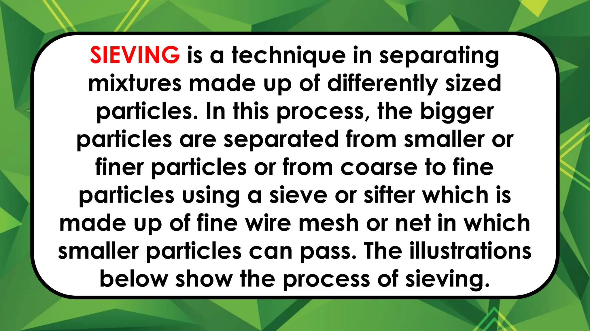 SIEVING is a technique in separating
mixtures made up of differently sized
particles. In this process, the bigger
particles are separated from smaller or
finer particles or from coarse to fine
particles using a sieve or sifter which is
made up of fine wire mesh or net in which
smaller particles can pass. The illustrations
below show the process of sieving.
 