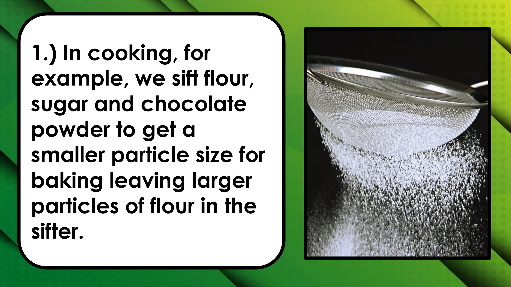 1.) In cooking, for
example, we sift flour,
sugar and chocolate
powder to get a
smaller particle size for
baking leaving larger
particles of flour in the
sifter.
 