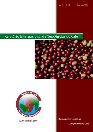 Vol. 2       Nº. 2              05/março/2013
     www.icafebr.com                                            Relatório Internacional de Tendências do Café




Relatório Internacional de Tendências do Café




                                                                      Bureau de Inteligência
               www.icafebr.com
     Bureau de Inteligência Competitiva do Café                                   Vol. 1, Nº 3 – 05/12/2012
                                                  Página | 20                           Competitiva do Café
 