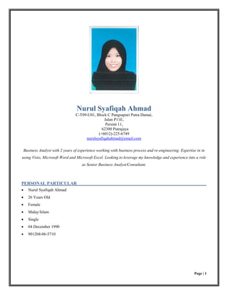 Page | 1
Nurul Syafiqah Ahmad
C-T09-U01, Block C Pangsapuri Putra Damai,
Jalan P11E,
Persint 11,
62300 Putrajaya
(+6012)-225-6749
nurulsyafiqahahmad@email.com
Business Analyst with 2 years of experience working with business process and re-engineering. Expertise in in
using Visio, Microsoft Word and Microsoft Excel. Looking to leverage my knowledge and experience into a role
as Senior Business Analyst/Consultant.
PERSONAL PARTICULAR
 Nurul Syafiqah Ahmad
 26 Years Old
 Female
 Malay/Islam
 Single
 04 December 1990
 901204-06-5710
 