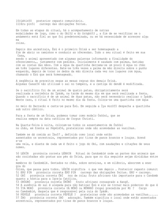 10)Léhìn50 posterior repasto comunitário.
11)Eru pin51 carrego das obrigações feitas.
Em todas as etapas do ritual, há o acompanhamento de outras
modalidades de jogo, como o do Obì52 e do Orógbó53 , a fim de se verificar se o
andamento está fiel ao que foi predeterminado, ou se há necessidade de acrescer algu
ma
coisa.
Depois dos ancestrais, Èsù é o primeiro Òrìsà a ser homenageado a
fim de abrir os caminhos e conduzir as oferendas. Todo o seu ritual é feito em sua
Casa,
sendo o animal apresentado com algumas palavras informando a finalidade do
oferecimento,, juntamente com pedidos. Inicialmente é saudado com palmas, batidas
com as costas das mãos. Com a água da quartinha derrama-se um pouco d água no chão
em três lugares diferentes. Bate-se três vezes a palma da mão direita sobre o punho
esquerdo, depois de tocar os dedos da mão direita cada vez nos lugares com água,
chamando o Èsù que será homenageado.
A seqüência de preceitos segue as mesas regras dos demais Òrìsà.
Algumas Casas54 não utilizam o sal no tempero, e a cantiga do dendê é modificada.
Se o sacrifício foi de um animal de quatro patas, obrigatoriamente será
realizada a cerimônia do Ìpàdé, na tarde do mesmo dia em que será realizada a festa.
Quando o sacrifício é de um animal de duas patas, não será necessário realizar o Ìpàdé.
Neste caso, o ritual é feito no mesmo dia da festa. Coloca-se uma quartinha com água
no meio do Barracão e canta-se para Èsù. Em seguida a Ìya morò55 despacha a quartinha
sob outro cântico.
Para a festa de um Òrìsà, podemos tomar como modelo Òsóòsì, que se
realiza sempre na data católica de Corpus Christi.
Na Quarta-feira à noite, colocam-se todos os assentamentos de Òsóòsí
no chão, em frente ao Pèpélé56, prateleiras onde são acomodadas as vasilhas.
Também se dá comida ao Ìbo57 , definido como local onde estão
assentados os ancestrais, representados por tiras de panos brancos e louças. Acend
e-se
uma vela, e diante de cada um é feito o jogo do Obì, com saudações e citações de seus
nomes.
50 LÉHÌN pronúncia correta LÉRRIN Ritual do Candomblé onde as partes dos animais que
são cozinhadas são postas aos pés do Òrìsà, para que no dia seguinte sejam divididas entre
s
membros do Candomblé. Sentados no chão, sobre esteiras, e em silêncio, absorvem a ener
gia do
Òrìsà, que passa para todos. LÉHÌN significa o que vem depois . Posterior repasto comunitá
51 ERU PIN pronúncia correta ÉRÚ PIN carrego das obrigações feitas. ERU = carrego.
52 OBÌ pronúncia correta ÔBÍ noz de cola; fruto africano tão importante para o Candombl
quanto a hóstia para a Igreja Católica.
53 ORÓGBÓ pronúncia correta ÔRÔBÔ fruto africano consagrado a Xangô.
54 A ausência do sal é alegada para não batizar Èsù e ele se tornar mais poderoso do que é.
55 ÌYA MORÒ pronúncia correta IÁ MÔRÔ ou MÔNRRÔ (vogal precedida por M) ? Cargo
no Camdomblé, daquela que é responsável pela cuia do Ìpàdé.
56 PÈPÉLÉ pronúncia correta PÉPÉLÉ ? prateleiras onde são acomodadas as vasilhas.......
57 ÌBO pronúncia correta IBÓ adoração. Também significa o local onde estão assentados o
ancestrais, representados por tiras de panos brancos e louças.
 