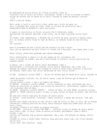 Na madrugada de Quinta-feira, às 4 horas da manhã, todos se
levantam e vão ao quarto de Òsóòsí. Ajoelhados, saúdam o Òrìsà utilizando os Oge58 ,
um par de chifres que se batem um no outro, falando os nomes de pessoas ilustres
. E é
feita a reza de Òsóòsí.
Mais tarde, é feito o sacrifício a Èsù, sendo que o bicho de pena, um
galo, é passado pelo corpo de todos. Todos os rituais de sacrifícios têm a
responsabilidade do Àsògún59 e seus auxiliares.
A seguir os sacrifícios ao Òrìsà: um porco lhe é oferecido, sendo
apresentado num passeio amarrado a uma corda, com um Ogan simulando atirar flech
as
no animal. Como complemento, o Ìbosè60 são os bichos de pena, galinha d angola, pato,
etc. Os animais mortos ficam do lado de dentro, as cabeças ficam do lado de fora,
por
ser kizila61 .
Este é um momento em que o Òrìsà tem que assistir ao que é feito.
Para isto se manifesta em seus filhos e é levado até o Barracão, com toques para a sua
dança ritual, sendo-lhes prestada uma rápida homenagem.
Outro oferecimento a seguir é o de uma cabeça de boi juntamente com
todos os miúdos do animal, que não é sacrificado no terreiro (ritual particular de
algumas Casas).
A seguir, com o animal de quatro patas devidamente limpo e
destrinchado, é retornado num alguidar com as partes separadas, uma a uma, com
exceção da cabeça, mostrando que ninguém se cortou e estão todos inteiros. A película
Aso Rere62, cobre tudo, num ritual denominado de Sorò Jinjin Sorò63 .
58 OGE pronúncia correta ÔGUÊ ? um par de chifres que se batem um no outro, falando os
nomes de pessoas ilustres. Ou, em outros casos, u par de chifres que se batem um
no outro para
invocar Oxóssi,; pois, o Oge é um símbolo de Oxóssi.
59 ASÒGUN pronúncia correta AXÔGUN título conferido ao Ogan confirmado que tem a
função de sacrificar os animais nos rituais de sacrifício, literalmente, aquele a quem
foi outorgado oÀse de Ògún.
60 ÌBOSÈ pronúncia correta IBÔSSÉ ? bichos de pena. Ou será ÌBÒSÈ pronúncia correta
IBÔSSÉ ?). ÌBÒSÈ significa cobrir os pés, ou seja, calçar as patas do animal. São sacrifíci
os
de aves para cobrir cada pata do animal de quatro patas.
61 KIZILA coisa proibida. Proibição, regra, preceito; o mesmo que quizila. Tudo aqui
lo que
provoca uma reação contrária ao axé, dá-se o nome de kizila ou èwò, ou seja, são as energia
contrárias a energia positiva do Orixá. Estas energias negativas podem estar em alim
entos, cores,
situações, animais e até mesmo na própria natureza.
62 ASO RERE pronúncia correta AXÓ RÊRÊ ? película tirada do animal de quatro patas
para cobrir tudo, ou seja, todas as partes do animal, devidamente limpo e destri
nchado, e que
retorna num alguidar com as partes separadas, uma a uma, com exceção da cabeça, mostra
ndo que
ninguém se cortou e estão todos inteiros. Essa película cobre tudo, num ritual denomin
ado de Sorò
Jinjin Sorò. ASO significa roupa .
 