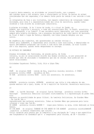 A partir deste momento, as atividades se intensificarão, com o preparo
das comidas secas e dos animais, para o oferecimento ao Òrìsà. As partes do animal
consideradas Àse são separadas, e as demais farão parte da comida a ser servida a todo
s
os integrantes da Casa e aos visitantes, num repasto comunitário de integração homem-
divindade, pois essa é a representatividade dos ritos do sacrifício, quando todos
celebram a vida através da alimentação comunitária.
A próxima atividade, já às 3 horas da tarde, é o ritual do Ìpàdé, ou
Pàdé64, que significa o encontro, e onde são reverenciados Èsù, os Ésà65, ancestrais, os
Òrìsà, Egúngún66, e as Ìyámi67. É uma cerimônia muito importante, por isso presidida
sempre pela própria dirigente, com a presença obrigatória de todos dentro do Barracão.
Ao final é dado o toque de Òsóòsí,o Agèrè68, com todos tomando bênçãos uns aos
outros.
Na seqüência dos trabalhos, são apresentadas as comidas votivas a
Òsóòsí pela Ìyábàsè69, a responsável pela cozinha e suas auxiliares, e depositadas no
quarto devidamente preparado com flores e tudo muito bem arrumado. Lá elas ficarão
até o dia seguinte, quando serão despachadas no carrego.
OS RITUAIS DE CANDOMBLÉ
Algumas divindades são festejadas, em grande parte, de forma
conjunta, ou por se relacionarem através dos mesmos atributos, ou por possuírem um
enredo que lhes dá afinidade e fundamentos que não se chocam. Eles poderiam ser
assim relacionados:
Divindades Caçadoras: Òsóòsì, Inlé, Otin e Lógun Ède;
64
PADÊ do original PADÉ comida de Exu, significa reunião; encontro. O ÌPÀDÉ
pronúncia correta IPÁDÊ cerimônia de Èsù.
65 ÉSÀ pronúncia correta ÊSSÁ culto aos ancestrais. Os ancestrais.
66
EGÚNGÚN pronúncia correta ~EGÚNGÚN ancestral que volta à vida embaixo de uma
grande máscara sob a qual, dizem, só há o espírito do falecido. Ancestrais masculinos.
67
ÌYÁMI v. Iyá-Mi Oxorongá do original Ìyá-mi Òsòròngà pronúncia correta Iá-Min
Oxorongá? (ancestrais femininos cultuados coletivamente; é a representação do poder femi
nino
expresso na possibilidade de gerar filhos). As temíveis feiticeiras. As Grandes Mães
. As Iyá-Mi são a
representação das mulheres ancestrais. Todas as Grandes Mães que passaram pela terra
integram o corpo das Ìyá-Mi.
68 AGÈRÈ pronúncia correta AGUÉRÉ ? toque para Oxóssi; ou seja, ritmo dedicado ao Orixá
Oxóssi.
69 IYÁ BASÉ do original ÌYÁBÀSÈ OU ÌYÁ GBÀSÈ OU ÌYÁ AGBÀSÈ pronúncia corretaIABASSÊ d
significa a senhora respeitável que cozinha .
Título recebido pela pessoa que já completou a sua obrigação de 7 anos e que especifica
uma funçãodentro do Candomblé que é a responsável pela cozinha, de SÈ = cozinhar .
 